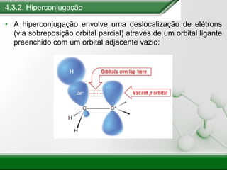 4.3.2. Hiperconjugação
• A hiperconjugação envolve uma deslocalização de elétrons
(via sobreposição orbital parcial) através de um orbital ligante
preenchido com um orbital adjacente vazio:
 