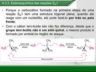 4.3.3. Estereoquímica das reações SN1
• Porque o carbocátion formado na primeira etapa de uma
reação SN1 tem uma estrutura trigonal plana, quando ele
reage com um nucleófilo, ele pode fazê-lo por trás ou pela
frente;
• Com o cátion terc-butila isto não faz diferença, desde que o
grupo terc-butila não é um sítio quiral, o mesmo produto é
formado por ambos os modos de ataque:
 