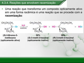 4.3.4. Reações que envolvem racemização
• Uma reação que transforma um composto opticamente ativo
em uma forma racêmica é uma reação que se procede com a
racemização:
(S)-3-Bromo-3-
metilexano
(opticamente ativo)
50%
(S)-3-metil-3-hexanol
(opticamente inativo)
50%
(R)-3-metil-3-hexanol
(opticamente inativo)
 