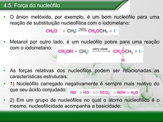 4.5. Força do nucleófilo
• O ânion metóxido, por exemplo, é um bom nucleófilo para uma
reação de substituição nucleofílica com o iodometano:
• Metanol por outro lado, é um nucleófilo pobre para uma reação
com o iodometano:
• As forças relativas dos nucleófilos podem ser relacionadas as
características estruturais:
• 1) Nucleófilo carregado negativamente é sempre mais reativo do
que seu ácido conjudado:
• 2) Em um grupo de nucleófilos no qual o átomo nucleofílico é o
mesmo, nucleofilicidade acompanha a basicidade:
 