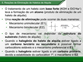 5. Reações de Eliminação de Haletos de Alquila
• O tratamento de um haleto com base forte (KOH e EtO-Na+)
leva a formação de um alceno (produto de eliminação de um
haleto de alquila);
• Uma reação de eliminação pode ocorrer de duas maneiras:
• Mecanismo unimolecular (E1);
• Mecanismo bimolecular (E2);
• O tipo de mecanismo vai depender da estrutura do
substrato (haleto de alquila);
• Quando o halogênio do haleto de alquila estiver ligado a
um carbono terciário ou secundário é possível formar
carbocátions estáveis e o mecanismo preferencial é E1;
• Quando o halogênio estiver ligado a um carbono primário,
devido a estabilidade do carbocátion 1º, o mecanismo é E2;
 