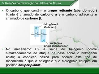 5. Reações de Eliminação de Haletos de Alquila
• O carbono que contém o grupo retirante (abandonador)
ligado é chamado de carbono a e o carbono adjacente é
chamado de carbono b;
• No mecanismo E2 a saída do halogênio ocorre
simultaneamente ao ataque da base sobre o hidrogênio
ácido; A condição básica para ocorrer este tipo de
mecanismo é que o halogênio e o hidrogênio estejam em
posição antiperiplanar.
Hidrogênio b
Carbono b
Carbono a
Grupo abandonador
 