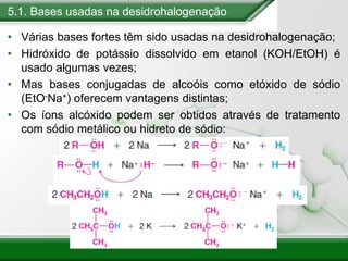 5.1. Bases usadas na desidrohalogenação
• Várias bases fortes têm sido usadas na desidrohalogenação;
• Hidróxido de potássio dissolvido em etanol (KOH/EtOH) é
usado algumas vezes;
• Mas bases conjugadas de alcoóis como etóxido de sódio
(EtO-Na+) oferecem vantagens distintas;
• Os íons alcóxido podem ser obtidos através de tratamento
com sódio metálico ou hidreto de sódio:
 
