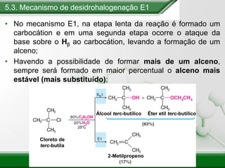 5.3. Mecanismo de desidrohalogenação E1
• No mecanismo E1, na etapa lenta da reação é formado um
carbocátion e em uma segunda etapa ocorre o ataque da
base sobre o Hb ao carbocátion, levando a formação de um
alceno;
• Havendo a possibilidade de formar mais de um alceno,
sempre será formado em maior percentual o alceno mais
estável (mais substituído);
Cloreto de
terc-butila
Álcool terc-butílico Éter etil terc-butílico
2-Metilpropeno
 