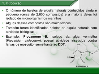 1. Introdução
• O número de haletos de alquila naturais conhecidos ainda é
pequeno (cerca de 2.600 compostos) e a maioria deles foi
isolado de microorganismos marinhos;
• Alguns desses compostos são muito tóxicos;
• Também foram identificados haletos de alquila naturais com
atividade biológica;
• Exemplo: Plocameno B, isolado da alga vermelha
(Plocamiun violaceum), possui atividade inseticida contra
larvas de mosquito, semelhante ao DDT:
 