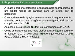 2. Propriedades Físicas e estruturais
• A ligação carbono-halogênio é formada pela sobreposição de
um orbital híbrido do carbono com um orbital sp3 do
halogênio;
• O comprimento da ligação aumenta a medida que aumenta o
tamanho do átomo de halogênio, assim a ligação C-F tem um
comprimento de 1,39Å;
• Ao passo que a ligação C-I tem um comprimento de 2,14Å;
• Como os halogênios são mais eletronegativos que o carbono,
a ligação C-X é polarizada (Eletronegatividades: C(2,5),
F(4,0), Cl(3,5), Br(2,8) e I(2,5));
 
