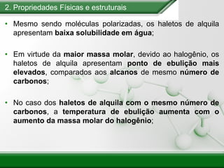 2. Propriedades Físicas e estruturais
• Mesmo sendo moléculas polarizadas, os haletos de alquila
apresentam baixa solubilidade em água;
• Em virtude da maior massa molar, devido ao halogênio, os
haletos de alquila apresentam ponto de ebulição mais
elevados, comparados aos alcanos de mesmo número de
carbonos;
• No caso dos haletos de alquila com o mesmo número de
carbonos, a temperatura de ebulição aumenta com o
aumento da massa molar do halogênio;
 