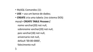 • MySQL Comandos (1):
• USE – usa um banco de dados;
• CREATE cria uma tabela: (no sistema DOS)
mysql> CREATE TABLE Pessoas (
nome varchar(20) not null,
sobrenome varchar(20) not null,
pais varchar(18) not null,
aniversario not null,
default '00-00-0000',
falecimento null
);
 
