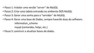 • Passo 1: Instalar uma versão “server” do MySQL
• Passo 2: Criar uma tabela entrando no ambiente DOS MySQL
• Passo 3: Gerar uma senha para o “servidor” do MySQL
• Passo 4: Gerar uma base de Dados, sempre haverão duas do software:
information_schema
mysql (comandos, helps, etc.)
• Passo 5: construir e atualizar bases de dados.
 