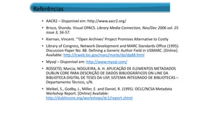 • AACR2 – Disponível em: http://www.aacr2.org/
• Brisco, Shonda. Visual OPACS. Library Media Connection, Nov/Dec 2006 vol. 25
issue 3, 56-57.
• Kiernan, Vincent. "'Open Archives' Project Promises Alternative to Costly
• Library of Congress, Network Development and MARC Standards Office (1995).
Discussion Paper No: 88. Defining a Generic Author Field in USMARC. [Online].
Available: http://lcweb.loc.gov/marc/marbi/dp/dp88.html
• Mysql – Disponível em: http://www.mysql.com/
• ROSSETO, Marcia; NOGUEIRA, A. H. APLICAÇÃO DE ELEMENTOS METADADOS
DUBLIN CORE PARA DESCRIÇÃO DE DADOS BIBLIOGRÁFICOS ON-LINE DA
BIBLIOTECA DIGITAL DE TESES DA USP, SISTEMA INTEGRADO DE BIBLIOTECAS –
Departamento Técnico, s/N.
• Weibel, S., Godby, J., Miller, E. and Daniel, R. (1995). OCLC/NCSA Metadata
Workshop Report. [Online] Available:
http://dublincore.org/workshops/dc1/report.shtml
Referências
 