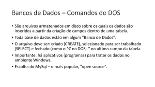 Bancos de Dados – Comandos do DOS
• São arquivos armazenados em disco sobre os quais os dados são
inseridos a partir da criação de campos dentro de uma tabela.
• Toda base de dados estão em algum “Banco de Dados”.
• O arquivo deve ser: criado (CREATE), selecionado para ser trabalhado
(SELECT) e fechado (como o ^Z no DOS, ‘’ no ultimo campo da tabela.
• Importante: há aplicativos (programas) para tratar os dados no
ambiente Windows.
• Escolha do MySql – o mais popular, “open source”.
 