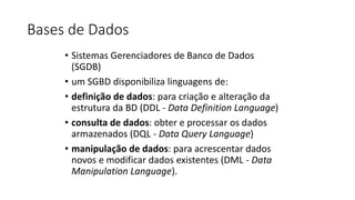 Bases de Dados
• Sistemas Gerenciadores de Banco de Dados
(SGDB)
• um SGBD disponibiliza linguagens de:
• definição de dados: para criação e alteração da
estrutura da BD (DDL - Data Definition Language)
• consulta de dados: obter e processar os dados
armazenados (DQL - Data Query Language)
• manipulação de dados: para acrescentar dados
novos e modificar dados existentes (DML - Data
Manipulation Language).
 