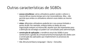 Outras características de SGBDs
• acesso simultâneo: vários utilizadores podem aceder e alterar o
mesmo BD ao mesmo tempo sem criar inconsistências. Mas.. não
permite que ambos os utilizadores alterem esses dados ao mesmo
tempo.
• vistas: diferentes utilizadores poderão ter o seu acesso limitado a
partes da BD. Por exemplo, embora todos os dados de uma
organização estejam na mesma BD, aqueles que são importantes para
a definição da estratégia só podem ser consultados pela administração.
• construção de aplicações: a tendência atual dos SGBDs é para
combinarem a gestão do armazenamento/manipulação dos dados com
a construção das aplicações que implementam os processos da
organização.
• SQL (Structured Query Language) – Query – Consultas.
 