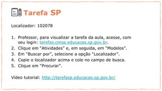 Tarefa SP
Localizador: 102078
1. Professor, para visualizar a tarefa da aula, acesse, com
seu login: tarefas.cmsp.educacao.sp.gov.br.
2. Clique em “Atividades” e, em seguida, em “Modelos”.
3. Em “Buscar por”, selecione a opção “Localizador”.
4. Copie o localizador acima e cole no campo de busca.
5. Clique em “Procurar”.
Vídeo tutorial: http://tarefasp.educacao.sp.gov.br/
 
