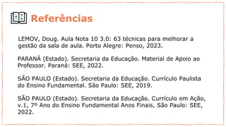 Referências
LEMOV, Doug. Aula Nota 10 3.0: 63 técnicas para melhorar a
gestão da sala de aula. Porto Alegre: Penso, 2023.
PARANÁ (Estado). Secretaria da Educação. Material de Apoio ao
Professor. Paraná: SEE, 2022.
SÃO PAULO (Estado). Secretaria da Educação. Currículo Paulista
do Ensino Fundamental. São Paulo: SEE, 2019.
SÃO PAULO (Estado). Secretaria da Educação. Currículo em Ação,
v.1, 7º Ano do Ensino Fundamental Anos Finais, São Paulo: SEE,
2022.
 