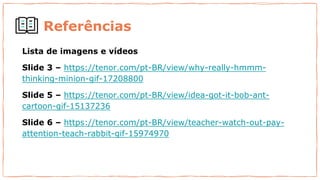 Referências
Lista de imagens e vídeos
Slide 3 – https://tenor.com/pt-BR/view/why-really-hmmm-
thinking-minion-gif-17208800
Slide 5 – https://tenor.com/pt-BR/view/idea-got-it-bob-ant-
cartoon-gif-15137236
Slide 6 – https://tenor.com/pt-BR/view/teacher-watch-out-pay-
attention-teach-rabbit-gif-15974970
 