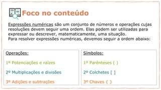 Foco no conteúdo
Expressões numéricas são um conjunto de números e operações cujas
resoluções devem seguir uma ordem. Elas podem ser utilizadas para
expressar ou descrever, matematicamente, uma situação.
Para resolver expressões numéricas, devemos seguir a ordem abaixo:
Operações:
1º Potenciações e raízes
2º Multiplicações e divisões
3º Adições e subtrações
Símbolos:
1º Parênteses ( )
2º Colchetes [ ]
3º Chaves { }
 