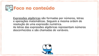 Foco no conteúdo
Expressões algébricas são formadas por números, letras
e operações matemáticas. Seguem a mesma ordem de
resolução de uma expressão numérica.
As letras das expressões algébricas representam números
desconhecidos e são chamadas de variáveis.
 