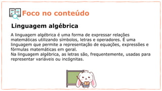 Foco no conteúdo
A linguagem algébrica é uma forma de expressar relações
matemáticas utilizando símbolos, letras e operadores. É uma
linguagem que permite a representação de equações, expressões e
fórmulas matemáticas em geral.
Na linguagem algébrica, as letras são, frequentemente, usadas para
representar variáveis ou incógnitas.
Linguagem algébrica
 