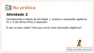 Na prática
Atividade 2
Considerando a tabela da Atividade 1, analise a expressão algébrica
2x + 4 da última linha e responda:
O que se quer saber? Para que serve essa expressão algébrica?
Todo mundo escreve
 