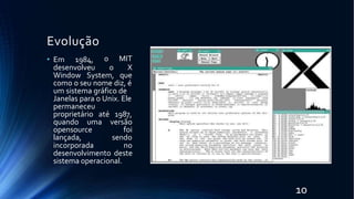 Evolução
• Em 1984, o MIT
desenvolveu o X
Window System, que
como o seu nome diz, é
um sistema gráfico de
Janelas para o Unix. Ele
permaneceu
proprietário até 1987,
quando uma versão
opensource
lançada,
foi
sendo
incorporada no
desenvolvimento deste
sistema operacional.
10
 