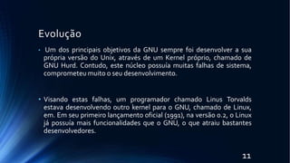 Evolução
11
• Um dos principais objetivos da GNU sempre foi desenvolver a sua
própria versão do Unix, através de um Kernel próprio, chamado de
GNU Hurd. Contudo, este núcleo possuía muitas falhas de sistema,
comprometeu muito o seu desenvolvimento.
• Visando estas falhas, um programador chamado Linus Torvalds
estava desenvolvendo outro kernel para o GNU, chamado de Linux,
em. Em seu primeiro lançamento oficial (1991), na versão 0.2, o Linux
já possuía mais funcionalidades que o GNU, o que atraiu bastantes
desenvolvedores.
 