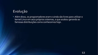 Evolução
12
• Além disso, os programadores eram e ainda são livres para utilizar o
kernel Linux em seus próprios sistemas, o que acabou gerando as
famosas distribuições como conhecemos hoje .
 