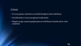 Linux
14
• O Linux possui o kernel e umaGUI (Graphics User Interface)
• Inicialmente o Linux era apenas modo texto
• Depois surgiu a preocupação para as interfaces (visando atrair mais
usuários)
 