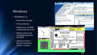 Windows
• Windows 1.0
• Novembro de 1985
• PrimeiraVersão
• Rodava em um Shell
multitarefas de 16-bit
• Rodava sobre uma
instalaçãoprévia do
MS-DOS
• Utilizava muito o
Mouse e precisava
treinar o usuário
22
 