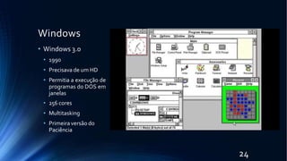 Windows
• Windows 3.0
• 1990
• Precisava de um HD
• Permitia a execução de
programas do DOS em
janelas
• 256 cores
• Multitasking
• Primeira versão do
Paciência
24
 