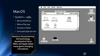 MacOS
• System 1 - 1984
• Barras de Menus
• Menus Pop-ups
• Arrastar eSoltar
• Uma aplicação por vez
Based on the pioneering
GUI technology
developed at Xerox
PARC, butApple added
many game-changing
innovations.
37
 