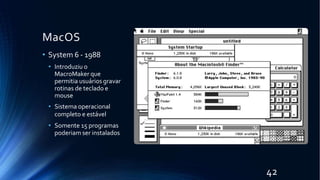 MacOS
• System 6 - 1988
• Introduziu o
MacroMaker que
permitia usuários gravar
rotinas de teclado e
mouse
• Sistema operacional
completo e estável
• Somente 15 programas
poderiam ser instalados
42
 