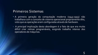 Primeiros Sistemas
5
• A primeira geração da computação moderna (1945-1955) não
trabalhava com o conceito de sistema operacional propriamente dito,
visto que as operações eram configuradas através de hardware.
• A principal implicação desta abordagem é o fato de que era muito
difícil criar rotinas programáveis, exigindo trabalho intenso dos
operadores de máquinas.
 
