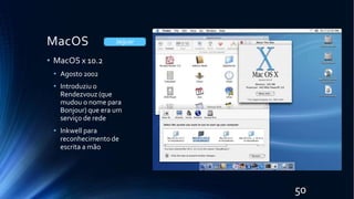 MacOS
• MacOS x 10.2
• Agosto 2002
• Introduziu o
Rendezvouz (que
mudou o nome para
Bonjour) que era um
serviço de rede
• Inkwell para
reconhecimento de
escrita a mão
Jaguar
50
 