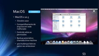 MacOS
• MacOS x 10.5
• Outubro 2007
• Compartilhamento de
arquivos em rede
melhorado
• Controle sobre as
permissões
• Backup automático
chamado time machine
• 300 mudanças básicas
para o seu antecessor
Leopard
53
 