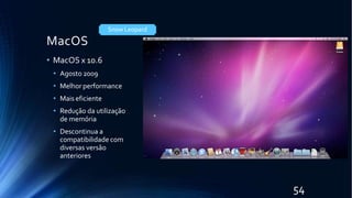 MacOS
• MacOS x 10.6
• Agosto 2009
• Melhor performance
• Mais eficiente
• Redução da utilização
de memória
• Descontinua a
compatibilidade com
diversas versão
anteriores
Snow Leopard
54
 