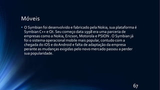 Móveis
67
• O Symbian foi desenvolvido e fabricado pela Nokia, sua plataforma é
SymbianC++ e Qt. Seu começo data 1998 era uma parceria de
empresas como a Nokia, Ericson, Motorola e PSION . O Symbian já
foi o sistema operacional mobile mais popular, contudo com a
chegada do iOS e doAndroid e falta de adaptação da empresa
perante as mudanças exigidas pelo novo mercado passou a perder
sua popularidade.
 
