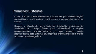 Primeiros Sistemas
8
• O Unix introduziu conceitos muito importantes para a computação:
portabilidade, multi-usuário, multi-tarefas e compartilhamento de
tarefas.
• Durante a década de 70, o Unix foi distribuído gratuitamente
governamentais norte-americanos, o que conferiu
(incluindo seu código fonte) para universidades e órgãos
muita
popularidade a este sistema. Sua interface era totalmente em modo
texto sem interface gráfica
 