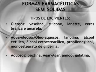 FORMAS FARMACÊUTICAS
SEMI SOLIDAS
TIPOS DE EXCIPIENTES:
• Oleosos: vaselina, silicone, lanette, ceras
branca e amarela.
• Aqua-oleosos/Óleo-aquosos: lanolina, álcool
cetílico, álcool cetoestearílico, propilenoglicol,
monoestearato de glicerila.
• Aquosos: pectina, Agar-Agar, amido, gelatina.
 
