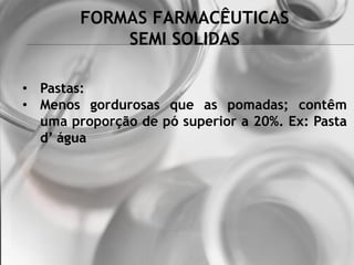 FORMAS FARMACÊUTICAS
SEMI SOLIDAS
• Pastas:
• Menos gordurosas que as pomadas; contêm
uma proporção de pó superior a 20%. Ex: Pasta
d’ água
 