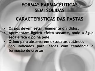 FORMAS FARMACÊUTICAS
SEMI SOLIDAS
• Os pós devem estar finamente divididos.
• Apresentam ligeiro efeito secante, onde a água
seca e fica o pó na pele.
• Ótimo para absorverem exsudatos cutâneos
• São indicados para lesões com tendência a
formação de crostas
CARACTERISTICAS DAS PASTAS
 
