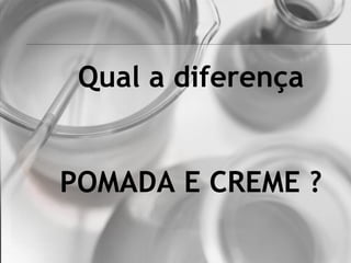Qual a diferença
POMADA E CREME ?
 