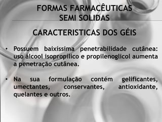 FORMAS FARMACÊUTICAS
SEMI SOLIDAS
• Possuem baixíssima penetrabilidade cutânea:
uso álcool isopropílico e propilenoglicol aumenta
a penetração cutânea.
• Na sua formulação contém gelificantes,
umectantes, conservantes, antioxidante,
quelantes e outros.
CARACTERISTICAS DOS GÉIS
 