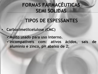 FORMAS FARMACÊUTICAS
SEMI SOLIDAS
• Carboximetilcelulose (CMC)
Muito usado para uso interno.
Incompatíveis com: ativos ácidos, sais de
alumínio e zinco, pH abaixo de 2;
TIPOS DE ESPESSANTES
 