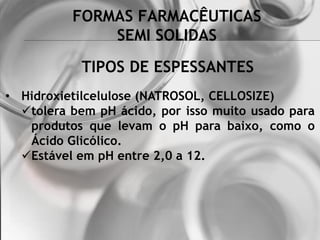 FORMAS FARMACÊUTICAS
SEMI SOLIDAS
• Hidroxietilcelulose (NATROSOL, CELLOSIZE)
tolera bem pH ácido, por isso muito usado para
produtos que levam o pH para baixo, como o
Ácido Glicólico.
Estável em pH entre 2,0 a 12.
TIPOS DE ESPESSANTES
 