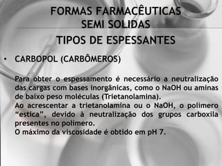FORMAS FARMACÊUTICAS
SEMI SOLIDAS
• CARBOPOL (CARBÔMEROS)
Para obter o espessamento é necessário a neutralização
das cargas com bases inorgânicas, como o NaOH ou aminas
de baixo peso moléculas (Trietanolamina).
Ao acrescentar a trietanolamina ou o NaOH, o polímero
“estica”, devido à neutralização dos grupos carboxila
presentes no polímero.
O máximo da viscosidade é obtido em pH 7.
TIPOS DE ESPESSANTES
 