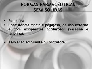 FORMAS FARMACÊUTICAS
SEMI SOLIDAS
• Pomadas:
• Consistência macia e pegajosa, de uso externo
e com excipientes gordurosos (vaselina e
lanolina).
• Tem ação emoliente ou protetora.
 