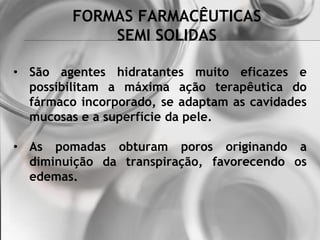 FORMAS FARMACÊUTICAS
SEMI SOLIDAS
• São agentes hidratantes muito eficazes e
possibilitam a máxima ação terapêutica do
fármaco incorporado, se adaptam as cavidades
mucosas e a superfície da pele.
• As pomadas obturam poros originando a
diminuição da transpiração, favorecendo os
edemas.
 