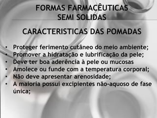 FORMAS FARMACÊUTICAS
SEMI SOLIDAS
• Proteger ferimento cutâneo do meio ambiente;
• Promover a hidratação e lubrificação da pele;
• Deve ter boa aderência à pele ou mucosas
• Amolece ou funde com a temperatura corporal;
• Não deve apresentar arenosidade;
• A maioria possui excipientes não-aquoso de fase
única;
CARACTERISTICAS DAS POMADAS
 