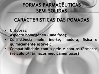 FORMAS FARMACÊUTICAS
SEMI SOLIDAS
• Untuosas;
• Aspecto homogêneo (uma fase);
• Consistência mole, inerte, inodora, física e
quimicamente estável;
• Compatibilidade com a pele e com os fármacos
(veículo p/ fármacos medicamentosos)
CARACTERISTICAS DAS POMADAS
 